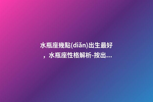 水瓶座幾點(diǎn)出生最好，水瓶座性格解析-按出生日期詳解